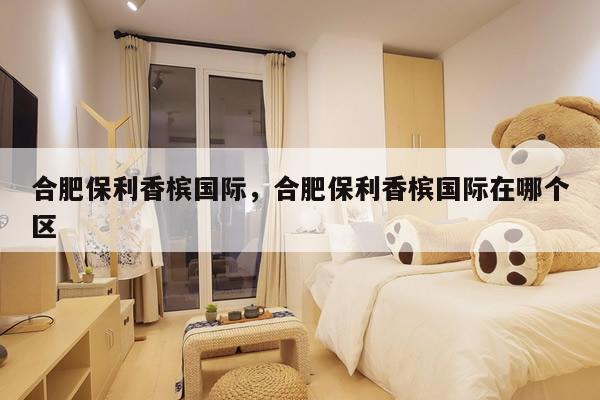 合肥保利香槟国际，合肥保利香槟国际在哪个区