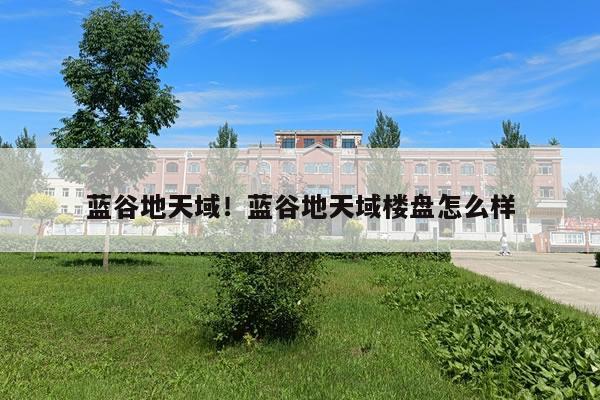 蓝谷地天域！蓝谷地天域楼盘怎么样