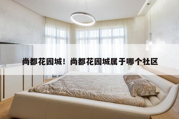 尚都花园城！尚都花园城属于哪个社区