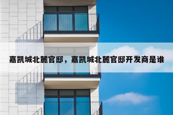 嘉凯城北麓官邸,嘉凯城北麓官邸开发商是谁