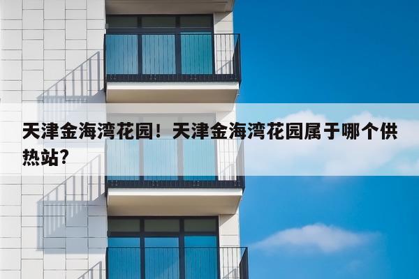 天津金海湾花园！天津金海湾花园属于哪个供热站?