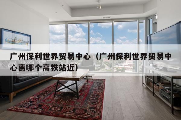 广州保利世界贸易中心（广州保利世界贸易中心离哪个高铁站近）