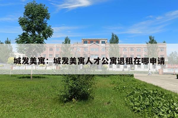 城发美寓：城发美寓人才公寓退租在哪申请